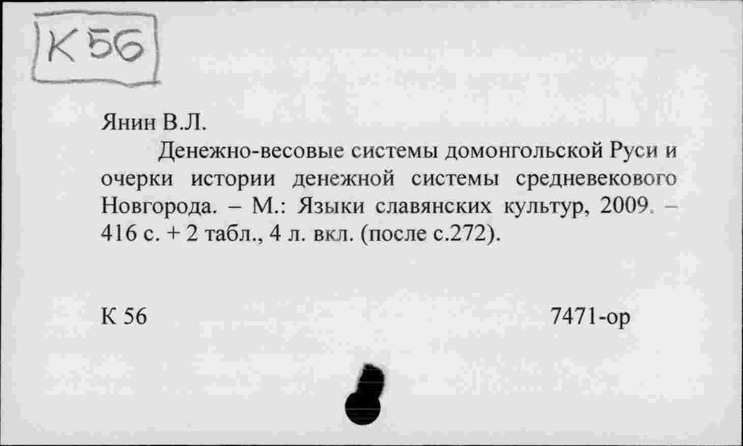 ﻿Янин В.Л.
Денежно-весовые системы домонгольской Руси и очерки истории денежной системы средневекового Новгорода. — М.: Языки славянских культур, 2009. 416 с. + 2 табл., 4 л. вкл. (после с.272).
К 56
7471-ор